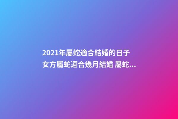 2021年屬蛇適合結婚的日子 女方屬蛇適合幾月結婚 屬蛇結婚吉日2020年